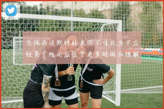 范佩西谈斯特林表现不佳认为不应轻易下结论应给予更多时间和理解