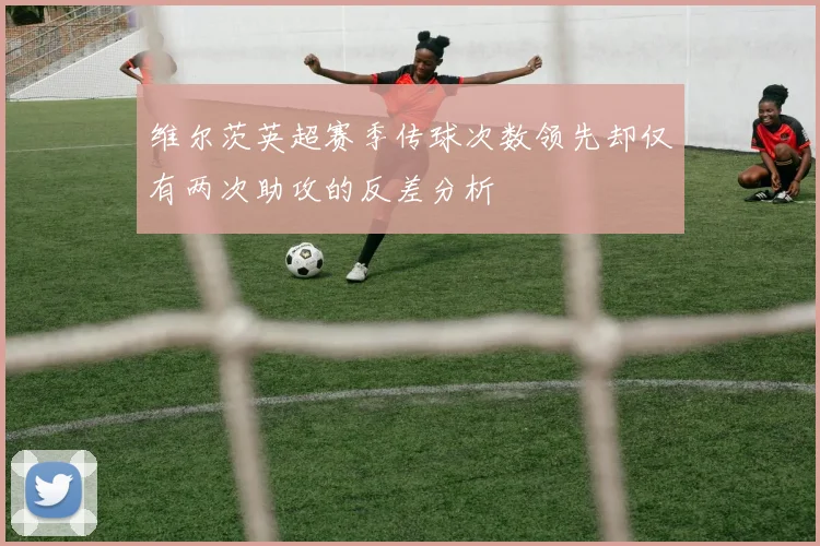 维尔茨英超赛季传球次数领先却仅有两次助攻的反差分析