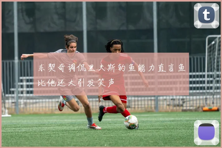 东契奇调侃里夫斯钓鱼能力直言鱼比他还大引发笑声