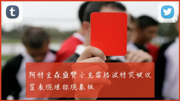 阿特金森盛赞小克雷格波特突破攻筐表现堪称现象级