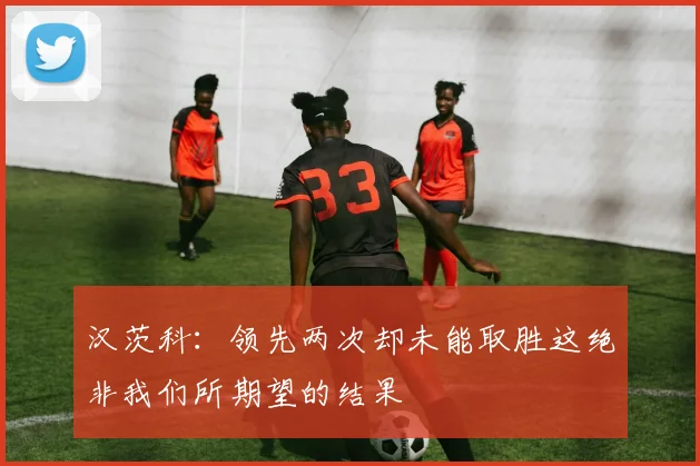 汉茨科：领先两次却未能取胜这绝非我们所期望的结果