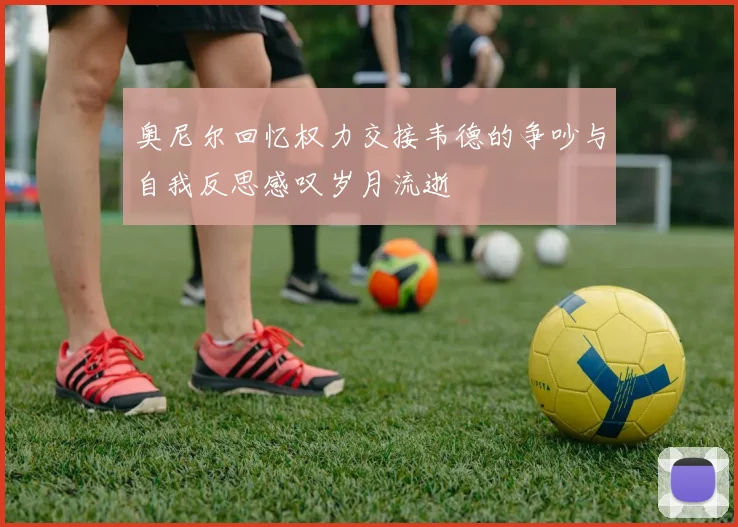 奥尼尔回忆权力交接韦德的争吵与自我反思感叹岁月流逝