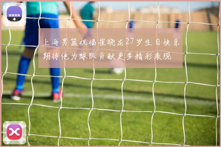 上海男篮祝福崔晓龙27岁生日快乐期待他为球队贡献更多精彩表现