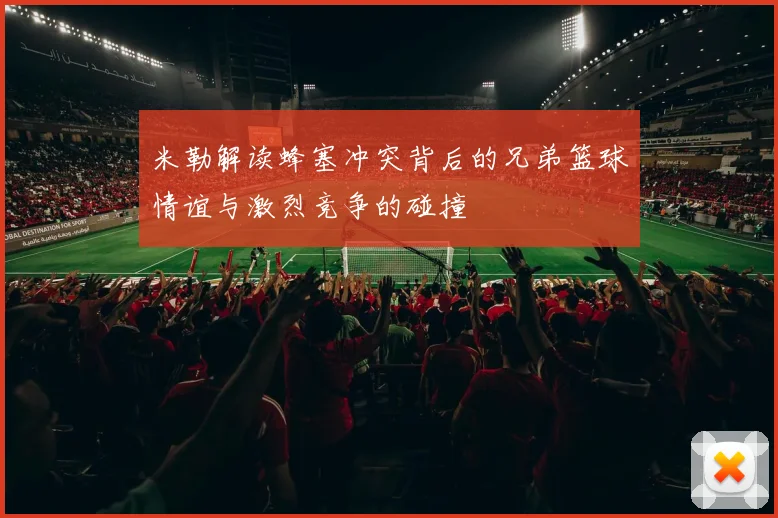 米勒解读蜂塞冲突背后的兄弟篮球情谊与激烈竞争的碰撞