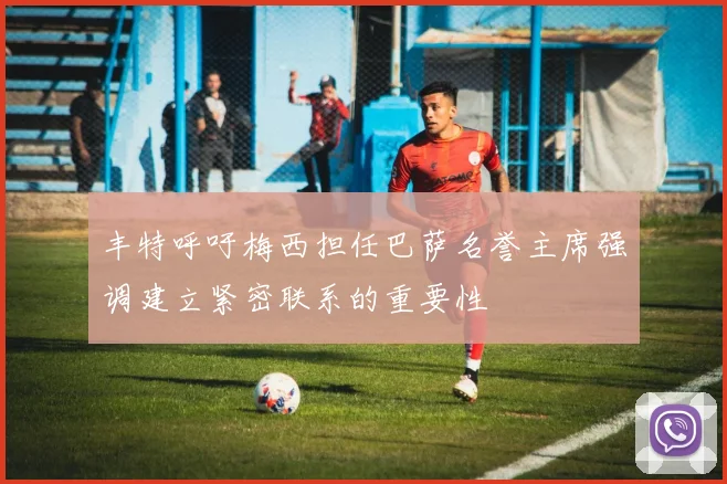 丰特呼吁梅西担任巴萨名誉主席强调建立紧密联系的重要性
