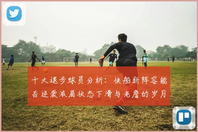 十大退步球员分析：快船新阵容能否逆袭浓眉状态下滑与老詹的岁月流逝