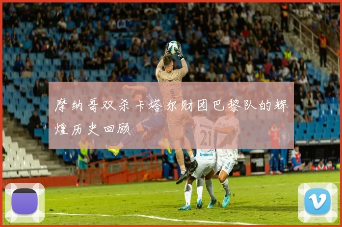 摩纳哥双杀卡塔尔财团巴黎队的辉煌历史回顾