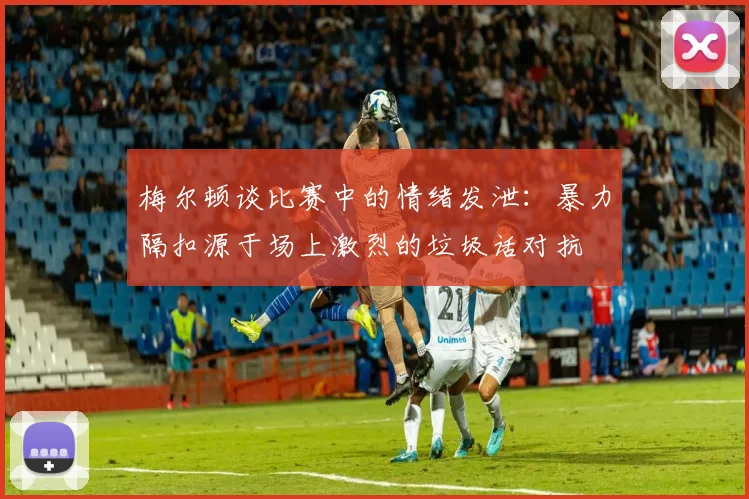 梅尔顿谈比赛中的情绪发泄：暴力隔扣源于场上激烈的垃圾话对抗