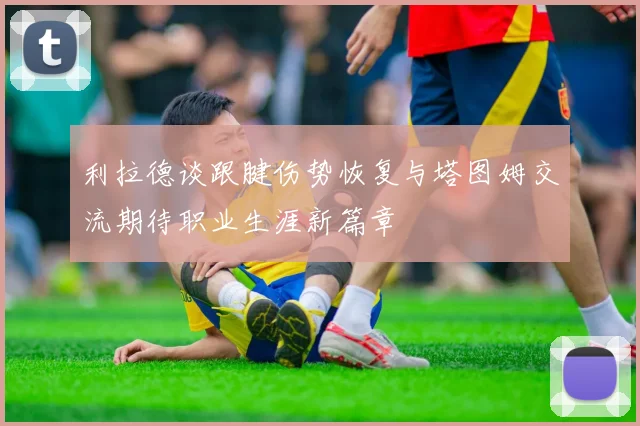 利拉德谈跟腱伤势恢复与塔图姆交流期待职业生涯新篇章