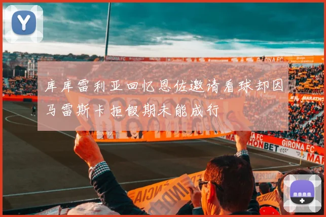库库雷利亚回忆恩佐邀请看球却因马雷斯卡拒假期未能成行