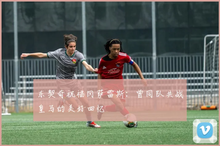 东契奇祝福冈萨雷斯：曾同队共战皇马的美好回忆