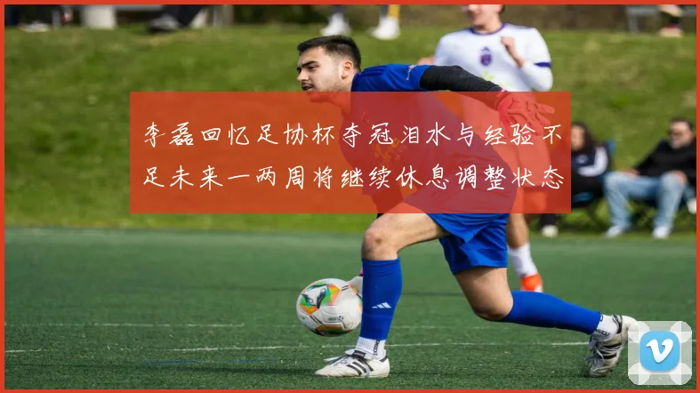 李磊回忆足协杯夺冠泪水与经验不足未来一两周将继续休息调整状态