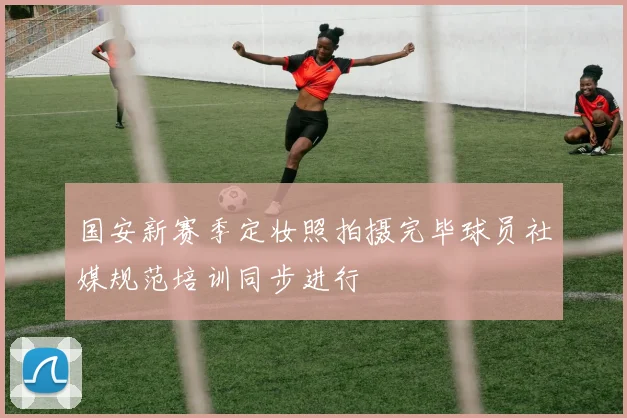 国安新赛季定妆照拍摄完毕球员社媒规范培训同步进行