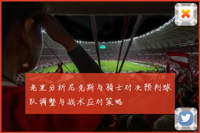 老里分析尼克斯与骑士对决预判球队调整与战术应对策略