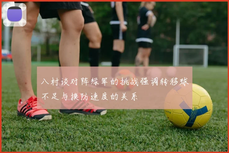 八村谈对阵绿军的挑战强调转移球不足与换防速度的关系
