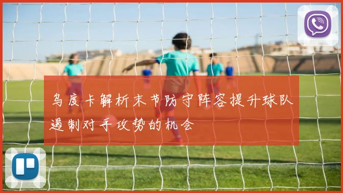 乌度卡解析末节防守阵容提升球队遏制对手攻势的机会