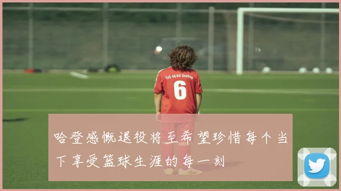 哈登感慨退役将至希望珍惜每个当下享受篮球生涯的每一刻